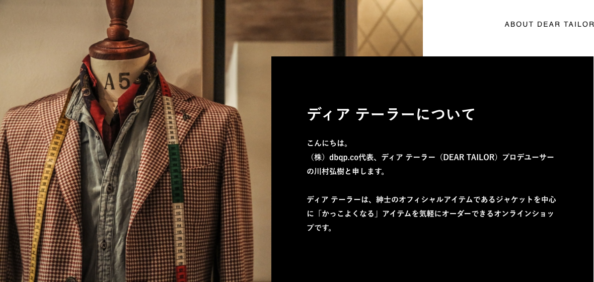 こんにちは。 (株)dbqp.co代表、ディア テーラー(DEAR TAILOR)プロデユーサーの川村弘樹と申します。 ディア テーラーは、紳士のオフィシャルアイテムであるジャケットを中心に「かっこよくなる」アイテムを気軽にオーダーできるオンラインショップです。