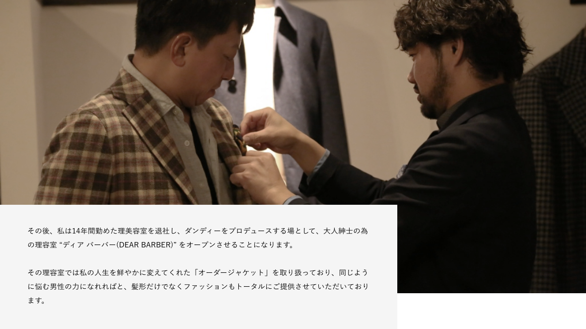 その後、私は14年間勤めた理美容室を退社し、ダンディーをプロデュースする場として、大人紳士の為の理容室 “ディア バーバー(DEAR BARBER)” をオープンさせることになります。 その理容室では私の人生を鮮やかに変えてくれた「オーダージャケット」を取り扱っており、同じように悩む男性の力になれればと、髪形だけでなくファッションもトータルにご提供させていただいております。