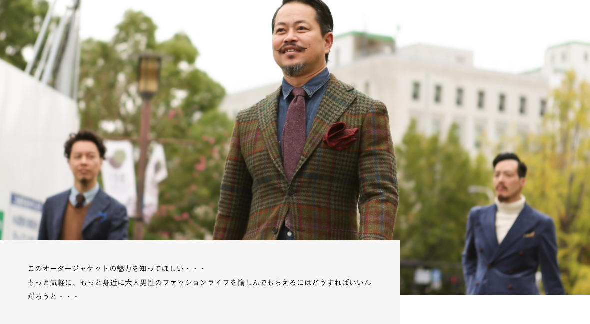 このオーダージャケットの魅力を知ってほしい・・・ もっと気軽に、もっと身近に大人男性のファッションライフを愉しんでもらえるにはどうすればいいんだろうと・・・