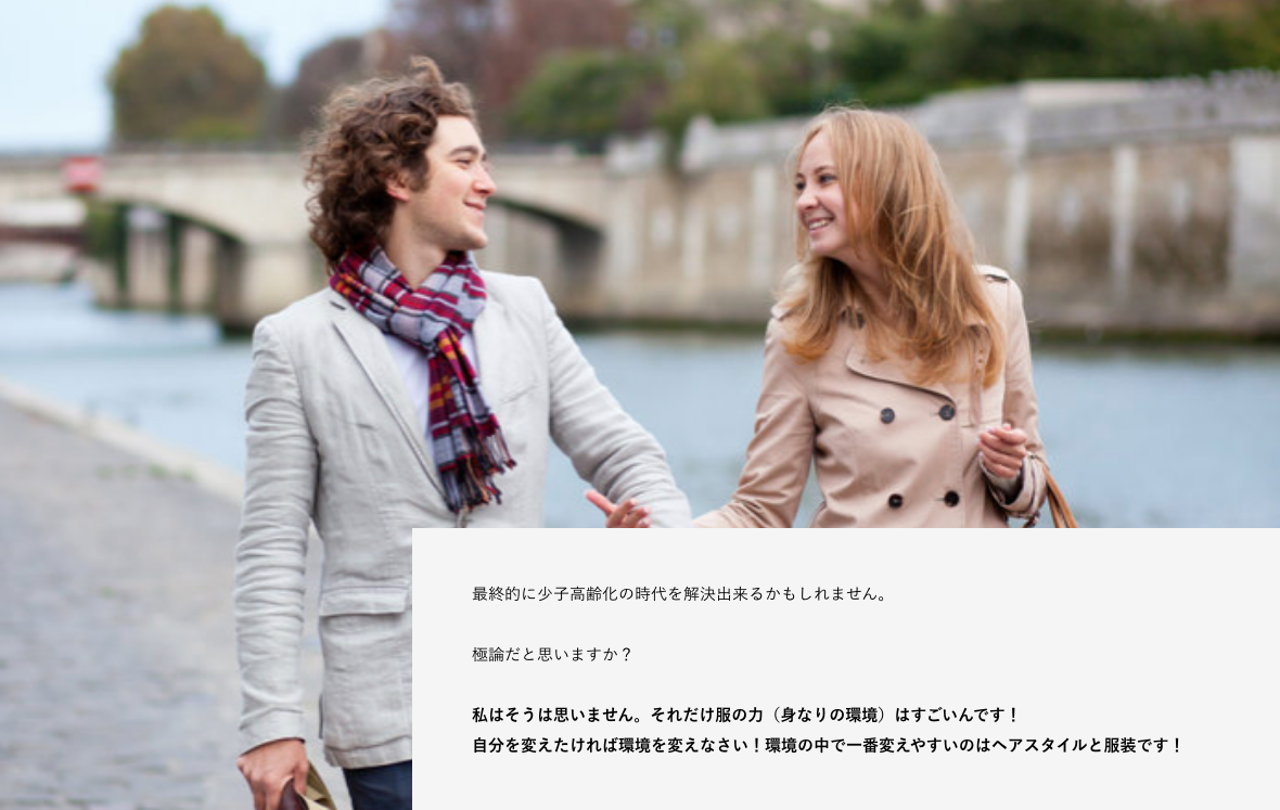 最終的に少子高齢化の時代を解決出来るかもしれません。 極論だと思いますか? 私はそうは思いません。それだけ服の力(身なりの環境)はすごいんです! 自分を変えたければ環境を変えなさい!環境の中で一番変えやすいのはヘアスタイルと服装です!